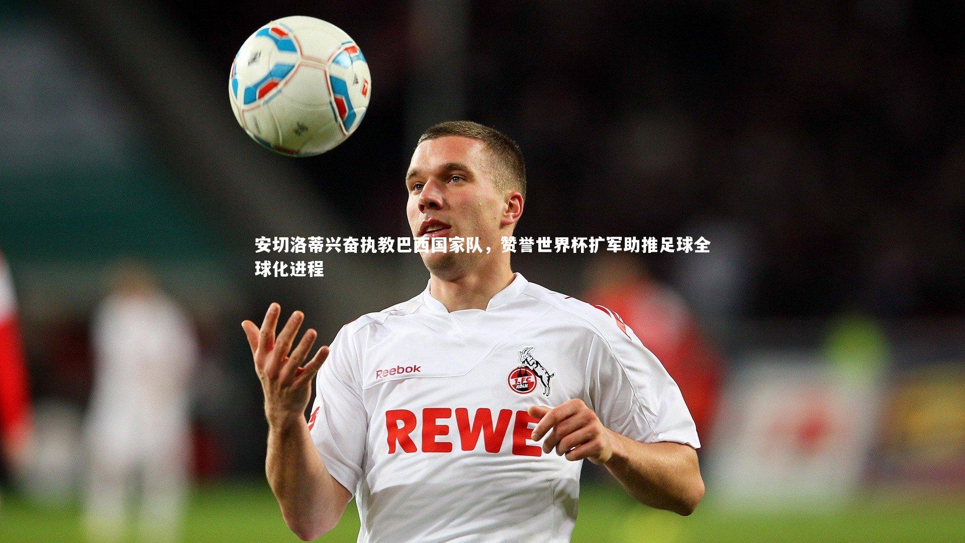 乐竟官网：安切洛蒂兴奋执教巴西国家队，赞誉世界杯扩军助推足球全球化进程