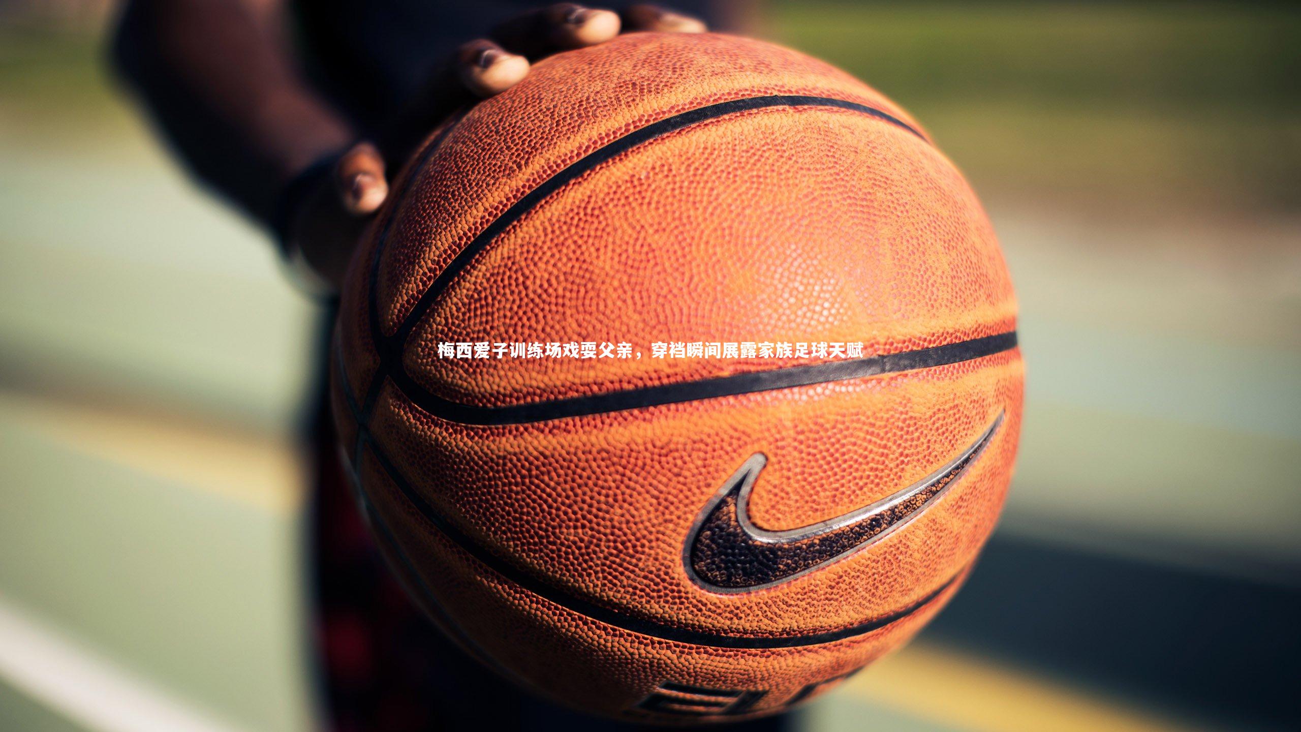 梅西爱子训练场戏耍父亲，穿裆瞬间展露家族足球天赋